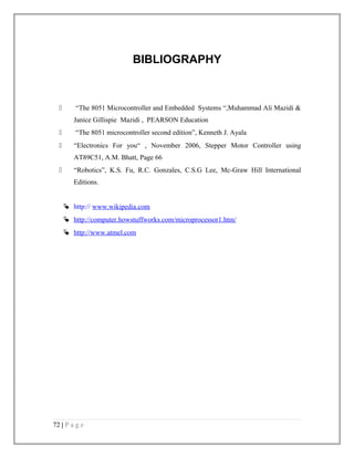 BIBLIOGRAPHY 
 “The 8051 Microcontroller and Embedded Systems “,Muhammad Ali Mazidi & 
Janice Gillispie Mazidi , PEARSON Education 
 “The 8051 microcontroller second edition”, Kenneth J. Ayala 
 “Electronics For you“ , November 2006, Stepper Motor Controller using 
AT89C51, A.M. Bhatt, Page 66 
 “Robotics”, K.S. Fu, R.C. Gonzales, C.S.G Lee, Mc-Graw Hill International 
Editions. 
 http:// www.wikipedia.com 
 http://computer.how stuffworks.com/microprocessor1.htm/ 
 http://www.atmel.com 
72 | P a g e 
