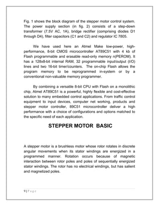Fig. 1 shows the block diagram of the stepper motor control system. 
The power supply section (in fig. 2) consists of a step-down 
transformer (7.5V AC, 1A), bridge rectifier (comprising diodes D1 
through D4), filter capacitors (C1 and C2) and regulator IC 7805. 
We have used here an Atmel Make low-power, high-performance, 
8-bit CMOS microcontroller AT89C51 with 4 kb of 
Flash programmable and erasable read-only memory n(PEROM). It 
has a 128x8-bit internal RAM, 32 programmable input/output (I/O) 
lines and two 16-bit timer/counters. The on-chip Flash allows the 
program memory to be reprogrammed in-system or by a 
conventional non-valuable memory programmer. 
By combining a versatile 8-bit CPU with Flash on a monolithic 
chip, Atmel AT89C51 is a powerful, highly flexible and cost-effective 
solution to many embedded control applications. From traffic control 
equipment to input devices, computer net working, products and 
stepper motor controller, 89C51 microcontroller deliver a high 
performance with a choice of configurations and options matched to 
the specific need of each application. 
STEPPER MOTOR BASIC 
A stepper motor is a brushless motor whose rotor rotates in discrete 
angular movements when its stator windings are energized in a 
programmed manner. Rotation occurs because of magnetic 
interaction between rotor poles and poles of sequentially energized 
stator windings. The rotor has no electrical windings, but has salient 
and magnetized poles. 
9 | P a g e 
 