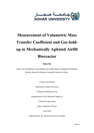 Page | I
Measurement of Volumetric Mass
Transfer Coefficient and Gas hold-
up in Mechanically Agitated Airlift
Bioreactor
Done By
Taher Issa Al-Dhahouri, Sara Khalfan Al-Gadidi, Osama Abdullatif Al-Balushi,
Khawla Ahmed Al-Mamari, Emtethal khamis Al-Alawi.
A Final Year Report
Submitted to Sohar University
in Partial Fulfillment of the
Requirements for the Bachelor Degree in
Chemical Engineering
Sohar, Sultanate of Oman
June 2018
Supervised by: Dr. Ahmed Jawad Ali Al-Dallal
 