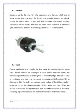 3. Actuation 
Actuators are like the "muscles" of a mechanical arm, the parts which convert 
stored energy into movement. By far the most popular actuators are electric 
motors that spin a wheel or gear, and linear actuators that control industrial 
mechanical arm in factors. But there are some recent advances in alternative 
types of actuators, powered by electricity, chemicals, or compressed air. 
4. Touch 
Current mechanical arm receive far less tactile information than the human 
hand. Recent research has developed a tactile sensor array that mimics the 
mechanical properties and touch receptors of human fingertips. The sensor array 
is constructed as a rigid core surrounded by conductive fluid contained by an 
elastomeric skin. Electrodes are mounted on the surface of the rigid core and are 
connected to an impedance-measuring device within the core. When the 
artificial skin touches an object the fluid path around the electrodes is deformed, 
producing impedance changes that map the forces received from the object. 
13 | P a g e 
 