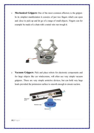 1 Mechanical Grippers: One of the most common effectors is the gripper. 
In its simplest manifestation it consists of just two fingers which can open 
and close to pick up and let go of a range of small objects. Fingers can for 
example be made of a chain with a metal wire run trough it. 
2 Vacuum Grippers: Pick and place robots for electronic components and 
for large objects like car windscreens, will often use very simple vacuum 
grippers. These are very simple astrictive devices, but can hold very large 
loads provided the pretension surface is smooth enough to ensure suction. 
15 | P a g e 
 