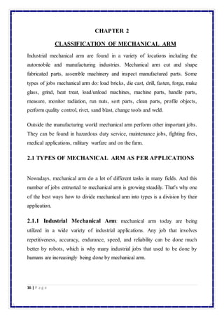 16 | P a g e 
CHAPTER 2 
CLASSIFICATION OF MECHANICAL ARM 
Industrial mechanical arm are found in a variety of locations including the 
automobile and manufacturing industries. Mechanical arm cut and shape 
fabricated parts, assemble machinery and inspect manufactured parts. Some 
types of jobs mechanical arm do: load bricks, die cast, drill, fasten, forge, make 
glass, grind, heat treat, load/unload machines, machine parts, handle parts, 
measure, monitor radiation, run nuts, sort parts, clean parts, profile objects, 
perform quality control, rivet, sand blast, change tools and weld. 
Outside the manufacturing world mechanical arm perform other important jobs. 
They can be found in hazardous duty service, maintenance jobs, fighting fires, 
medical applications, military warfare and on the farm. 
2.1 TYPES OF MECHANICAL ARM AS PER APPLICATIONS 
Nowadays, mechanical arm do a lot of different tasks in many fields. And this 
number of jobs entrusted to mechanical arm is growing steadily. That's why one 
of the best ways how to divide mechanical arm into types is a division by their 
application. 
2.1.1 Industrial Mechanical Arm: mechanical arm today are being 
utilized in a wide variety of industrial applications. Any job that involves 
repetitiveness, accuracy, endurance, speed, and reliability can be done much 
better by robots, which is why many industrial jobs that used to be done by 
humans are increasingly being done by mechanical arm. 
 