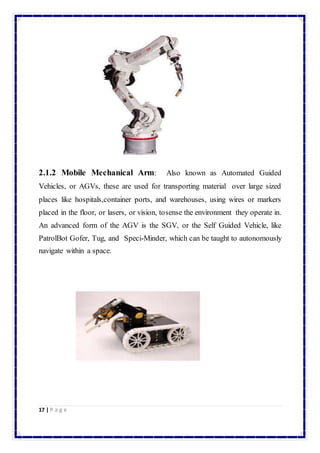 2.1.2 Mobile Mechanical Arm: Also known as Automated Guided 
Vehicles, or AGVs, these are used for transporting material over large sized 
places like hospitals,container ports, and warehouses, using wires or markers 
placed in the floor, or lasers, or vision, tosense the environment they operate in. 
An advanced form of the AGV is the SGV, or the Self Guided Vehicle, like 
PatrolBot Gofer, Tug, and Speci-Minder, which can be taught to autonomously 
navigate within a space. 
17 | P a g e 
 