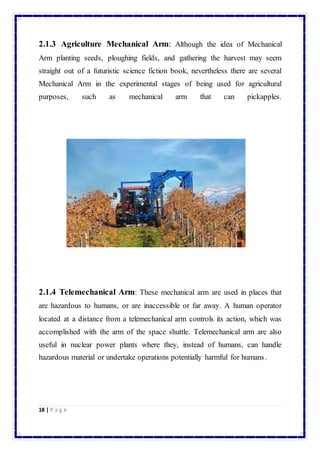 2.1.3 Agriculture Mechanical Arm: Although the idea of Mechanical 
Arm planting seeds, ploughing fields, and gathering the harvest may seem 
straight out of a futuristic science fiction book, nevertheless there are several 
Mechanical Arm in the experimental stages of being used for agricultural 
purposes, such as mechanical arm that can pickapples. 
2.1.4 Telemechanical Arm: These mechanical arm are used in places that 
are hazardous to humans, or are inaccessible or far away. A human operator 
located at a distance from a telemechanical arm controls its action, which was 
accomplished with the arm of the space shuttle. Telemechanical arm are also 
useful in nuclear power plants where they, instead of humans, can handle 
hazardous material or undertake operations potentially harmful for humans. 
18 | P a g e 
 