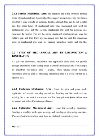 2.1.5 Service Mechanical Arm: The Japanese are in the forefront in these 
types of mechanical arm. Essentially, this category comprises of any mechanical 
arm that is used outside an industrial facility, although they can be sub-divided 
into two main types of mechanical arm: one, mechanical arm used for 
professional jobs, and the second, mechanical arm used for personal use. 
Amongst the former type are the above mentioned mechanical arm used for 
military use, and then there are mechanical arm that are used for underwater 
jobs, or mechanical arm used for cleaning hazardous waste, and the like. 
2.2 TYPES OF MECHANICAL ARM BY LOCOMOTION & 
KINEMATICS 
As you can understand, mechanical arm application alone does not provide 
enough information when talking about a specific mechanical arm. For example 
an industrial mechanical arm - usually, when talking about industrial 
mechanical arm we think of stationary mechanical arm in a work cell that do a 
specific task. 
2.2.1 Cartesian Mechanical Arm : Used for pick and place work, 
application of sealant, assembly operations, handling machine tools and arc 
welding. It's a mechanical arm whose arm has three prismatic joints, whose axes 
are coincident with a Cartesian coordinator. 
2.2.2 Cylindrical Mechanical Arm : Used for assembly operations, 
handling at machine tools, spot welding, and handling at die-casting machines. 
It's a mechanical arm whose axes form a cylindrical coordinate system. 
19 | P a g e 
 