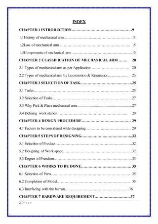 2 | P a g e 
INDEX 
CHAPTER 1 INTRODUCTION…………………………………………9 
1.1 History of mechanical arm……………………………………………… 11 
1.2 Law of mechanical arm ……………………………………………….. 15 
1.3 Components of mechanical arm …………………………………………15 
CHAPTER 2 CLASSIFICATION OF MECHANICAL ARM ……. 20 
2.1 Types of mechanical arm as per Application…………………………. 20 
2.2 Types of mechanical arm by Locomotion & Kinematics……………. 23 
CHAPTER 3 SELECTION OF TASK……………………………………25 
3.1 Tasks……………………………………………………………………25 
3.2 Selection of Tasks………………………………………………………27 
3.3 Why Pick & Place mechanical arm..........................................................27 
3.4 Defining work station……………………………………………….. 28 
CHAPTER 4 DESIGN PROCEDURE………………………………… 29 
4.1 Factors to be considered while designing……………………………… 29 
CHAPTER 5 STEPS OF DESIGNING…………………………………..32 
5.1 Selection of Product…………………………………………………….32 
5.2 Designing of Work space………………………………………………..32 
5.3 Degree of Freedom………………………………………………………33 
CHAPTER 6 WORKS TO BE DONE…………………………………. 35 
6.1 Selection of Parts….…………………………………………………… 35 
6.2 Completion of Model…………………………………………………. 35 
6.3 Interfacing with the human……………………………………………36 
CHAPTER 7 HARDWARE REQUIREMENT………………………..37 
 