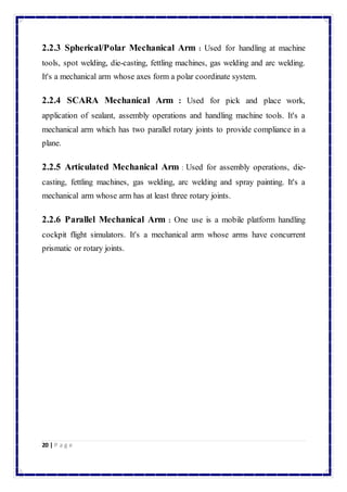 2.2.3 Spherical/Polar Mechanical Arm : Used for handling at machine 
tools, spot welding, die-casting, fettling machines, gas welding and arc welding. 
It's a mechanical arm whose axes form a polar coordinate system. 
2.2.4 SCARA Mechanical Arm : Used for pick and place work, 
application of sealant, assembly operations and handling machine tools. It's a 
mechanical arm which has two parallel rotary joints to provide compliance in a 
plane. 
2.2.5 Articulated Mechanical Arm : Used for assembly operations, die-casting, 
fettling machines, gas welding, arc welding and spray painting. It's a 
mechanical arm whose arm has at least three rotary joints. 
2.2.6 Parallel Mechanical Arm : One use is a mobile platform handling 
cockpit flight simulators. It's a mechanical arm whose arms have concurrent 
prismatic or rotary joints. 
20 | P a g e 
 