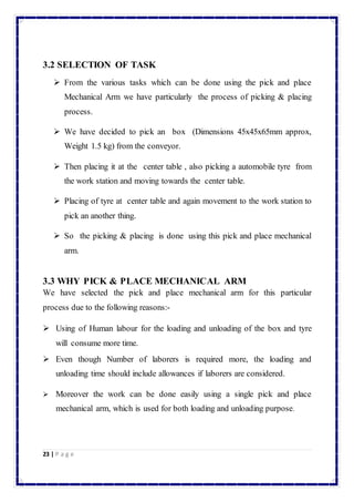 3.2 SELECTION OF TASK 
 From the various tasks which can be done using the pick and place 
Mechanical Arm we have particularly the process of picking & placing 
process. 
 We have decided to pick an box (Dimensions 45x45x65mm approx, 
Weight 1.5 kg) from the conveyor. 
 Then placing it at the center table , also picking a automobile tyre from 
the work station and moving towards the center table. 
 Placing of tyre at center table and again movement to the work station to 
pick an another thing. 
 So the picking & placing is done using this pick and place mechanical 
arm. 
3.3 WHY PICK & PLACE MECHANICAL ARM 
We have selected the pick and place mechanical arm for this particular 
process due to the following reasons:- 
 Using of Human labour for the loading and unloading of the box and tyre 
will consume more time. 
 Even though Number of laborers is required more, the loading and 
unloading time should include allowances if laborers are considered. 
 Moreover the work can be done easily using a single pick and place 
mechanical arm, which is used for both loading and unloading purpose. 
23 | P a g e 
 