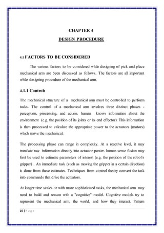 25 | P a g e 
CHAPTER 4 
DESIGN PROCEDURE 
4.1 FACTORS TO BE CONSIDERED 
The various factors to be considered while designing of pick and place 
mechanical arm are been discussed as follows. The factors are all important 
while designing procedure of the mechanical arm. 
4.1.1 Controls 
The mechanical structure of a mechanical arm must be controlled to perform 
tasks. The control of a mechanical arm involves three distinct phases - 
perception, processing, and action. human knows information about the 
environment (e.g. the position of its joints or its end effector). This information 
is then processed to calculate the appropriate power to the actuators (motors) 
which move the mechanical. 
The processing phase can range in complexity. At a reactive level, it may 
translate raw information directly into actuator power. human sense fusion may 
first be used to estimate parameters of interest (e.g. the position of the robot's 
gripper) . An immediate task (such as moving the gripper in a certain direction) 
is done from these estimates. Techniques from control theory convert the task 
into commands that drive the actuators. 
At longer time scales or with more sophisticated tasks, the mechanical arm may 
need to build and reason with a "cognitive" model. Cognitive models try to 
represent the mechanical arm, the world, and how they interact. Pattern 
 