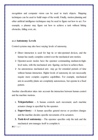 recognition and computer vision can be used to track objects. Mapping 
techniques can be used to build maps of the world. Finally, motion planning and 
other artificial intelligence techniques may be used to figure out how to act. For 
example, a planner may figure out how to achieve a task without hitting 
obstacles, falling over, etc. 
4.1.2 Autonomy Levels 
Control systems may also have varying levels of autonomy. 
 Direct interaction is used for hap tic or tale-operated devices, and the 
human has nearly complete control over the mechanical arm motion. 
 Operator-assist modes have the operator commanding medium-to-high-level 
26 | P a g e 
tasks, with the mechanical arm figuring out how to achieve them. 
 An autonomous mechanical arm may go for extended periods of time 
without human interaction. Higher levels of autonomy do not necessarily 
require more complex cognitive capabilities. For example, mechanical 
arm in assembly plants are completely autonomous, but operate in a fixed 
pattern. 
Another classification takes into account the interaction between human control 
and the machine motions. 
1. Teleportation: - A human controls each movement; each machine 
actuator change is specified by the operator. 
2. Supervisory: - A human specifies general moves or position changes 
and the machine decides specific movements of its actuators. 
3. Task-level autonomy: - The operator specifies only the task and the 
mechanical arm manages itself to complete it. 
 