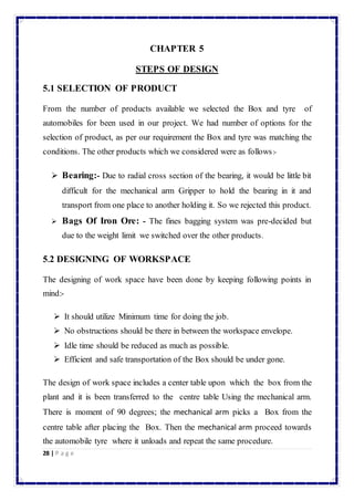 28 | P a g e 
CHAPTER 5 
STEPS OF DESIGN 
5.1 SELECTION OF PRODUCT 
From the number of products available we selected the Box and tyre of 
automobiles for been used in our project. We had number of options for the 
selection of product, as per our requirement the Box and tyre was matching the 
conditions. The other products which we considered were as follows:- 
 Bearing:- Due to radial cross section of the bearing, it would be little bit 
difficult for the mechanical arm Gripper to hold the bearing in it and 
transport from one place to another holding it. So we rejected this product. 
 Bags Of Iron Ore: - The fines bagging system was pre-decided but 
due to the weight limit we switched over the other products. 
5.2 DESIGNING OF WORKSPACE 
The designing of work space have been done by keeping following points in 
mind:- 
 It should utilize Minimum time for doing the job. 
 No obstructions should be there in between the workspace envelope. 
 Idle time should be reduced as much as possible. 
 Efficient and safe transportation of the Box should be under gone. 
The design of work space includes a center table upon which the box from the 
plant and it is been transferred to the centre table Using the mechanical arm. 
There is moment of 90 degrees; the mechanical arm picks a Box from the 
centre table after placing the Box. Then the mechanical arm proceed towards 
the automobile tyre where it unloads and repeat the same procedure. 
 