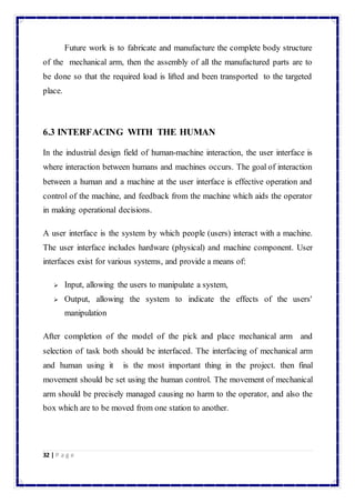 Future work is to fabricate and manufacture the complete body structure 
of the mechanical arm, then the assembly of all the manufactured parts are to 
be done so that the required load is lifted and been transported to the targeted 
place. 
6.3 INTERFACING WITH THE HUMAN 
In the industrial design field of human-machine interaction, the user interface is 
where interaction between humans and machines occurs. The goal of interaction 
between a human and a machine at the user interface is effective operation and 
control of the machine, and feedback from the machine which aids the operator 
in making operational decisions. 
A user interface is the system by which people (users) interact with a machine. 
The user interface includes hardware (physical) and machine component. User 
interfaces exist for various systems, and provide a means of: 
 Input, allowing the users to manipulate a system, 
 Output, allowing the system to indicate the effects of the users' 
manipulation 
After completion of the model of the pick and place mechanical arm and 
selection of task both should be interfaced. The interfacing of mechanical arm 
and human using it is the most important thing in the project. then final 
movement should be set using the human control. The movement of mechanical 
arm should be precisely managed causing no harm to the operator, and also the 
box which are to be moved from one station to another. 
32 | P a g e 
 