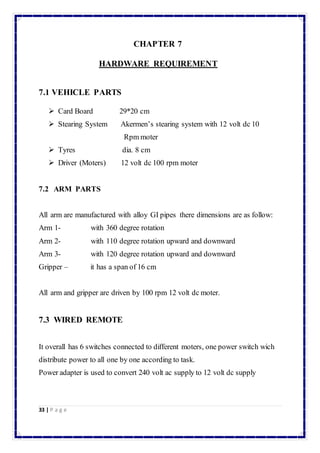 33 | P a g e 
CHAPTER 7 
HARDWARE REQUIREMENT 
7.1 VEHICLE PARTS 
 Card Board 29*20 cm 
 Stearing System Akermen’s stearing system with 12 volt dc 10 
Rpm moter 
 Tyres dia. 8 cm 
 Driver (Moters) 12 volt dc 100 rpm moter 
7.2 ARM PARTS 
All arm are manufactured with alloy GI pipes there dimensions are as follow: 
Arm 1- with 360 degree rotation 
Arm 2- with 110 degree rotation upward and downward 
Arm 3- with 120 degree rotation upward and downward 
Gripper – it has a span of 16 cm 
All arm and gripper are driven by 100 rpm 12 volt dc moter. 
7.3 WIRED REMOTE 
It overall has 6 switches connected to different moters, one power switch wich 
distribute power to all one by one according to task. 
Power adapter is used to convert 240 volt ac supply to 12 volt dc supply 
 