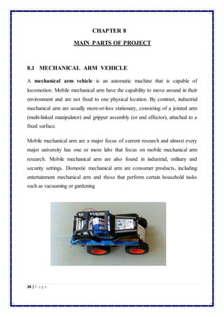 34 | P a g e 
CHAPTER 8 
MAIN PARTS OF PROJECT 
8.1 MECHANICAL ARM VEHICLE 
A mechanical arm vehicle is an automatic machine that is capable of 
locomotion. Mobile mechanical arm have the capability to move around in their 
environment and are not fixed to one physical location. By contrast, industrial 
mechanical arm are usually more-or-less stationary, consisting of a jointed arm 
(multi-linked manipulator) and gripper assembly (or end effector), attached to a 
fixed surface. 
Mobile mechanical arm are a major focus of current research and almost every 
major university has one or more labs that focus on mobile mechanical arm 
research. Mobile mechanical arm are also found in industrial, military and 
security settings. Domestic mechanical arm are consumer products, including 
entertainment mechanical arm and those that perform certain household tasks 
such as vacuuming or gardening 
 