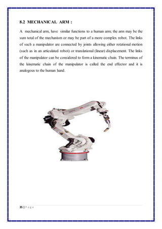 8.2 MECHANICAL ARM : 
A mechanical arm, have similar functions to a human arm; the arm may be the 
sum total of the mechanism or may be part of a more complex robot. The links 
of such a manipulator are connected by joints allowing either rotational motion 
(such as in an articulated robot) or translational (linear) displacement. The links 
of the manipulator can be considered to form a kinematic chain. The terminus of 
the kinematic chain of the manipulator is called the end effector and it is 
analogous to the human hand. 
35 | P a g e 
 