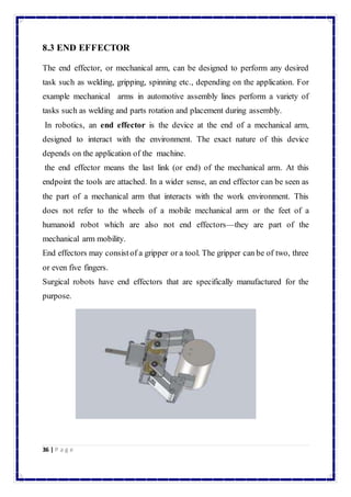 8.3 END EFFECTOR 
The end effector, or mechanical arm, can be designed to perform any desired 
task such as welding, gripping, spinning etc., depending on the application. For 
example mechanical arms in automotive assembly lines perform a variety of 
tasks such as welding and parts rotation and placement during assembly. 
In robotics, an end effector is the device at the end of a mechanical arm, 
designed to interact with the environment. The exact nature of this device 
depends on the application of the machine. 
the end effector means the last link (or end) of the mechanical arm. At this 
endpoint the tools are attached. In a wider sense, an end effector can be seen as 
the part of a mechanical arm that interacts with the work environment. This 
does not refer to the wheels of a mobile mechanical arm or the feet of a 
humanoid robot which are also not end effectors—they are part of the 
mechanical arm mobility. 
End effectors may consist of a gripper or a tool. The gripper can be of two, three 
or even five fingers. 
Surgical robots have end effectors that are specifically manufactured for the 
purpose. 
36 | P a g e 
 
