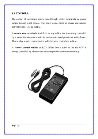 8.4 CONTOLS: 
The control of mechanical arm is done through moters which take dc power 
supply through wired remote. The power comes from ac source and adapter 
converts it into 12V dc supply. 
A remote control vehicle is defined as any vehicle that is remotely controlled 
by a means that does not restrict its motion with an origin external to the device. 
This is often a radio control device, cable between control and vehicle. 
A remote control vehicle or RCV differs from a robot in that the RCV is 
always controlled by a human and takes no positive action autonomously 
37 | P a g e 
 
