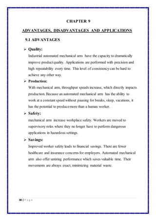 38 | P a g e 
CHAPTER 9 
ADVANTAGES, DISADVANTAGES AND APPLICATIONS 
9.1 ADVANTAGES 
 Quality: 
Industrial automated mechanical arm have the capacity to dramatically 
improve product quality. Applications are performed with precision and 
high repeatability every time. This level of consistency can be hard to 
achieve any other way. 
 Production: 
With mechanical arm, throughput speeds increase, which directly impacts 
production. Because an automated mechanical arm has the ability to 
work at a constant speed without pausing for breaks, sleep, vacations, it 
has the potential to produce more than a human worker. 
 Safety: 
mechanical arm increase workplace safety. Workers are moved to 
supervisory roles where they no longer have to perform dangerous 
applications in hazardous settings. 
 Savings: 
Improved worker safety leads to financial savings. There are fewer 
healthcare and insurance concerns for employers. Automated mechanical 
arm also offer untiring performance which saves valuable time. Their 
movements are always exact, minimizing material waste. 
 