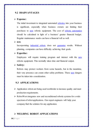 9.2 DIADVANTAGES 
 Expense: 
The initial investment to integrated automated robotics into your business 
is significant, especially when business owners are limiting their 
purchases to new robotic equipment. The cost of robotic automation 
should be calculated in light of a business' greater financial budget. 
Regular maintenance needs can have a financial toll as well. 
 ROI: 
Incorporating industrial robots does not guarantee results. Without 
planning, companies can have difficulty achieving their goals. 
 Expertise: 
Employees will require training program and interact with the new 
robotic equipment. This normally takes time and financial output. 
 Safety: 
Robots may protect workers from some hazards, but in the meantime, 
their very presence can create other safety problems. These new dangers 
must be taken into consideration. 
9.3 APPLICATIONS 
 Application robots are being used worldwide to increase quality and meet 
production requirements. 
 RobotWorx integrates new and reconditioned robotic systems for a wide 
spectrum of robot applications. Our expert engineers will help your 
company find the solution for any application. 
 WELDING ROBOT APPLICATIONS 
39 | P a g e 
 