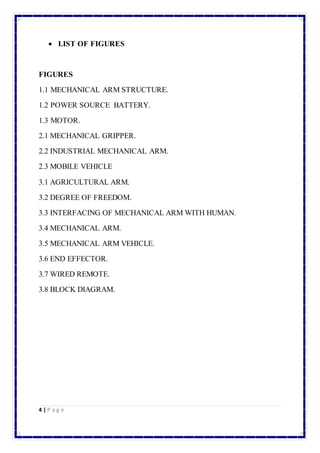  LIST OF FIGURES 
FIGURES 
1.1 MECHANICAL ARM STRUCTURE. 
1.2 POWER SOURCE BATTERY. 
1.3 MOTOR. 
2.1 MECHANICAL GRIPPER. 
2.2 INDUSTRIAL MECHANICAL ARM. 
2.3 MOBILE VEHICLE 
3.1 AGRICULTURAL ARM. 
3.2 DEGREE OF FREEDOM. 
3.3 INTERFACING OF MECHANICAL ARM WITH HUMAN. 
3.4 MECHANICAL ARM. 
3.5 MECHANICAL ARM VEHICLE. 
3.6 END EFFECTOR. 
3.7 WIRED REMOTE. 
3.8 BLOCK DIAGRAM. 
4 | P a g e 
 