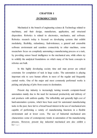 5 | P a g e 
CHAPTER 1 
INTRODUCTION 
Mechanical is the branch of engineering science & Technology related to 
machinery, and their design, manufacture, application, and structural 
disposition. Robotics is related to electronics, mechanics, and software. 
Robotics research today is focused on developing systems that exhibit 
modularity, flexibility, redundancy, fault-tolerance, a general and extensible 
software environment and seamless connectivity to other machines, some 
researchers focus on completely automating a manufacturing process or a task, 
by providing sensor based intelligence to the mechanical arm, while others try 
to solidify the analytical foundations on which many of the basic concepts in 
robotics are built. 
In this highly developing society time and man power are critical 
constrains for completion of task in large scales. The automation is playing 
important role to save human efforts in most of the regular and frequently 
carried works. One of the major and most commonly performed works is 
picking and placing of jobs from source to destination. 
Present day industry is increasingly turning towards computer-based 
automation mainly due to the need for increased productivity and delivery of 
end products with uniform quality. The inflexibility and generally high cost of 
hard-automation systems, which have been used for automated manufacturing 
tasks in the past, have led to a broad based interest in the use of mechanical arm 
capable of performing a variety of manufacturing functions in a flexible 
environment and at lower costs. The use of Industrial mechanical arm 
characterizes some of contemporary trends in automation of the manufacturing 
process. However, present day industrial mechanical arm also exhibit a 
 