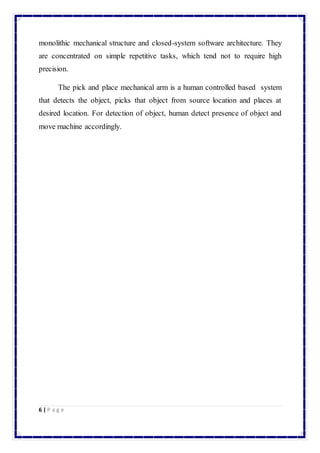 monolithic mechanical structure and closed-system software architecture. They 
are concentrated on simple repetitive tasks, which tend not to require high 
precision. 
The pick and place mechanical arm is a human controlled based system 
that detects the object, picks that object from source location and places at 
desired location. For detection of object, human detect presence of object and 
move machine accordingly. 
6 | P a g e 
 