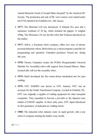 Annual Memorial Award of Joseph Marie Jacquard" by the American NC 
Society. The production and sale of DC servo motors were started under 
GETTYS MANUFACTURING CO., INC license. 
 1977: The Motoman L10 was introduced. It featured five axes and a 
maximum workload of 10 kg, which included the gripper. It weighed 
470kg. The Motoman L10 was the first robot that Yaskawa introduced on 
the market. 
 1977: ASEA, a European robot company, offers two sizes of electric 
powered industrial robots. Both robots use a microcomputer controller for 
programming and operation. Unimation purchases Vicarm Inc. during 
this year. 
 1978: Vicarm, Unimation creates the PUMA (Programmable Universal 
Machine for Assembly) robot with support from General Motors. Many 
research labs still use this assembly robot. 
 1979: Nachi developed the first motor-driven mechanical arm for spot 
welding. 
 1979: OTC DAIHEN was known as OTC America. OTC was an 
acronym for the Osaka Transformer Company. Located in Charlotte, NC, 
OTC was originally a supplier of welding equipment for other transplant 
companies. They expanded to become a provider to the Japanese auto 
market of GMAW supplies. In these early years, OTC Japan introduced 
its first generation of dedicated arc welding robots. 
 1980: The industrial robot industry starts its rapid growth, with a new 
robot or company entering the market every month. 
8 | P a g e 
 