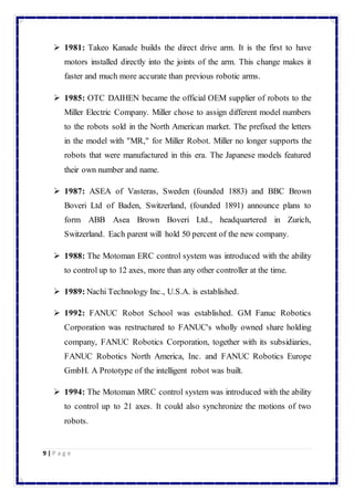  1981: Takeo Kanade builds the direct drive arm. It is the first to have 
motors installed directly into the joints of the arm. This change makes it 
faster and much more accurate than previous robotic arms. 
 1985: OTC DAIHEN became the official OEM supplier of robots to the 
Miller Electric Company. Miller chose to assign different model numbers 
to the robots sold in the North American market. The prefixed the letters 
in the model with "MR," for Miller Robot. Miller no longer supports the 
robots that were manufactured in this era. The Japanese models featured 
their own number and name. 
 1987: ASEA of Vasteras, Sweden (founded 1883) and BBC Brown 
Boveri Ltd of Baden, Switzerland, (founded 1891) announce plans to 
form ABB Asea Brown Boveri Ltd., headquartered in Zurich, 
Switzerland. Each parent will hold 50 percent of the new company. 
 1988: The Motoman ERC control system was introduced with the ability 
to control up to 12 axes, more than any other controller at the time. 
 1989: Nachi Technology Inc., U.S.A. is established. 
 1992: FANUC Robot School was established. GM Fanuc Robotics 
Corporation was restructured to FANUC's wholly owned share holding 
company, FANUC Robotics Corporation, together with its subsidiaries, 
FANUC Robotics North America, Inc. and FANUC Robotics Europe 
GmbH. A Prototype of the intelligent robot was built. 
 1994: The Motoman MRC control system was introduced with the ability 
to control up to 21 axes. It could also synchronize the motions of two 
robots. 
9 | P a g e 
 