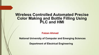 Faizan Ahmad
National University of Computer and Emerging Sciences
Department of Electrical Engineering
Wireless Controlled Automated Precise
Color Making and Bottle Filling Using
PLC and HMI
 