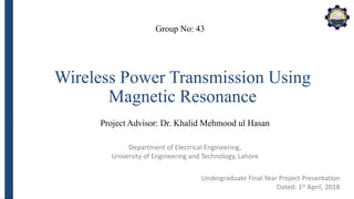 Department of Electrical Engineering,
University of Engineering and Technology, Lahore
Wireless Power Transmission Using
Magnetic Resonance
Group No: 43
Project Advisor: Dr. Khalid Mehmood ul Hasan
Undergraduate Final Year Project Presentation
Dated: 1st April, 2018
 