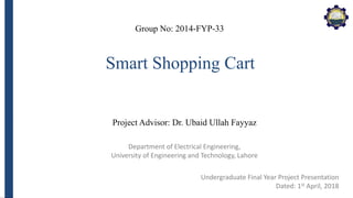 Department of Electrical Engineering,
University of Engineering and Technology, Lahore
Smart Shopping Cart
Group No: 2014-FYP-33
Project Advisor: Dr. Ubaid Ullah Fayyaz
Undergraduate Final Year Project Presentation
Dated: 1st April, 2018
 