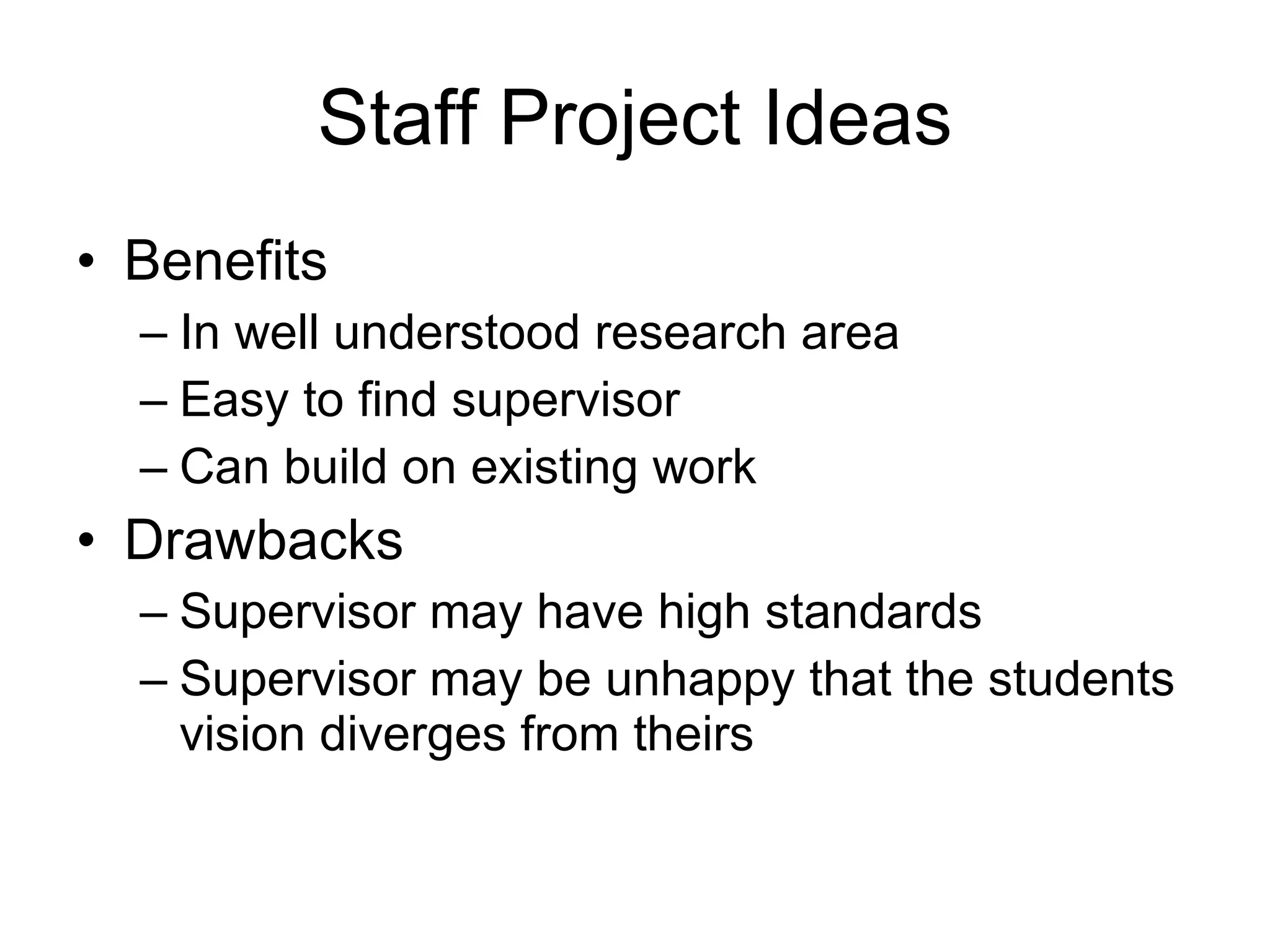 Staff Project Ideas Benefits In well understood research area Easy to find supervisor Can build on existing work Drawbacks Supervisor may have high standards Supervisor may be unhappy that the students vision diverges from theirs 