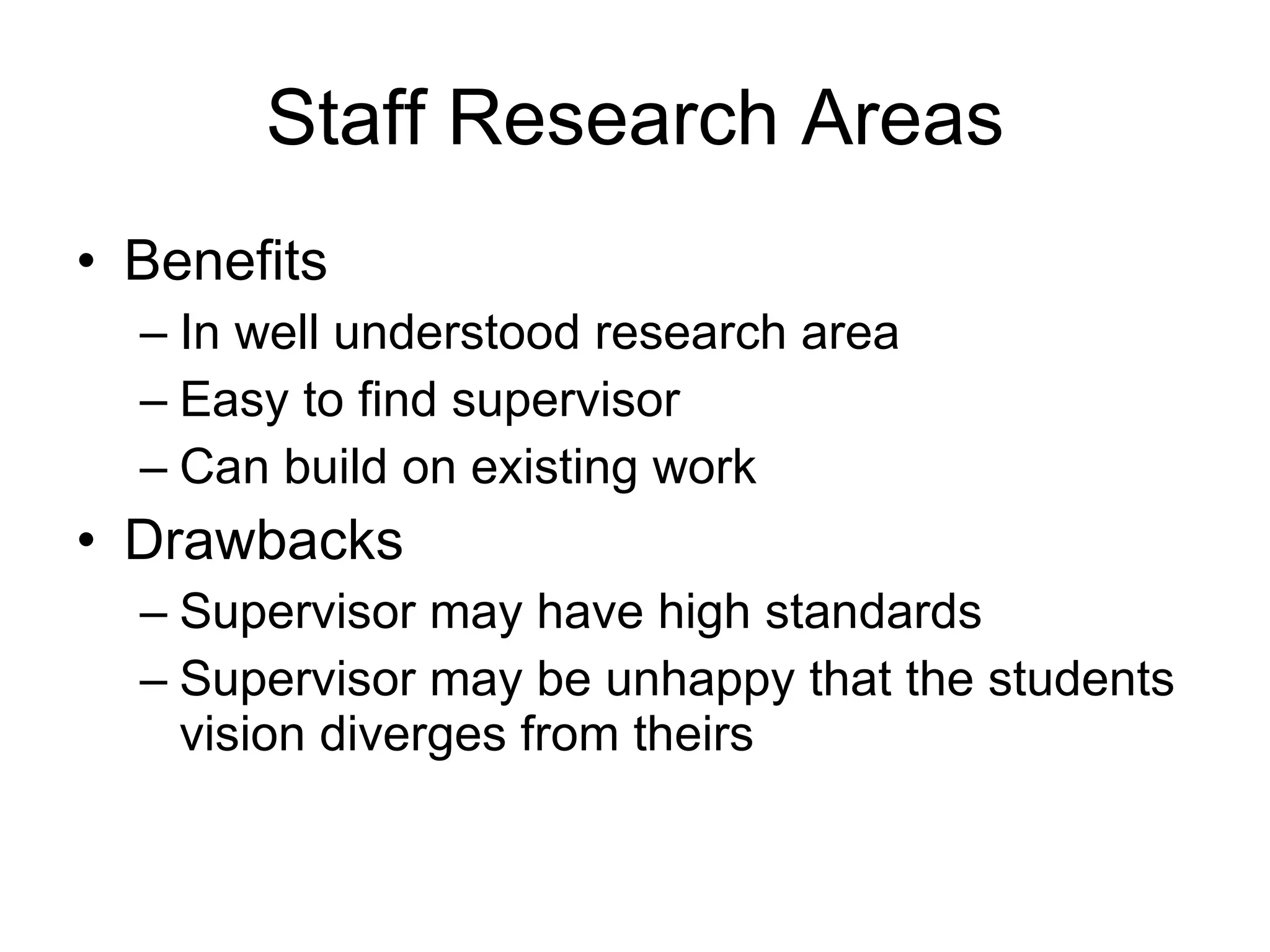 Staff Research Areas Benefits In well understood research area Easy to find supervisor Can build on existing work Drawbacks Supervisor may have high standards Supervisor may be unhappy that the students vision diverges from theirs 