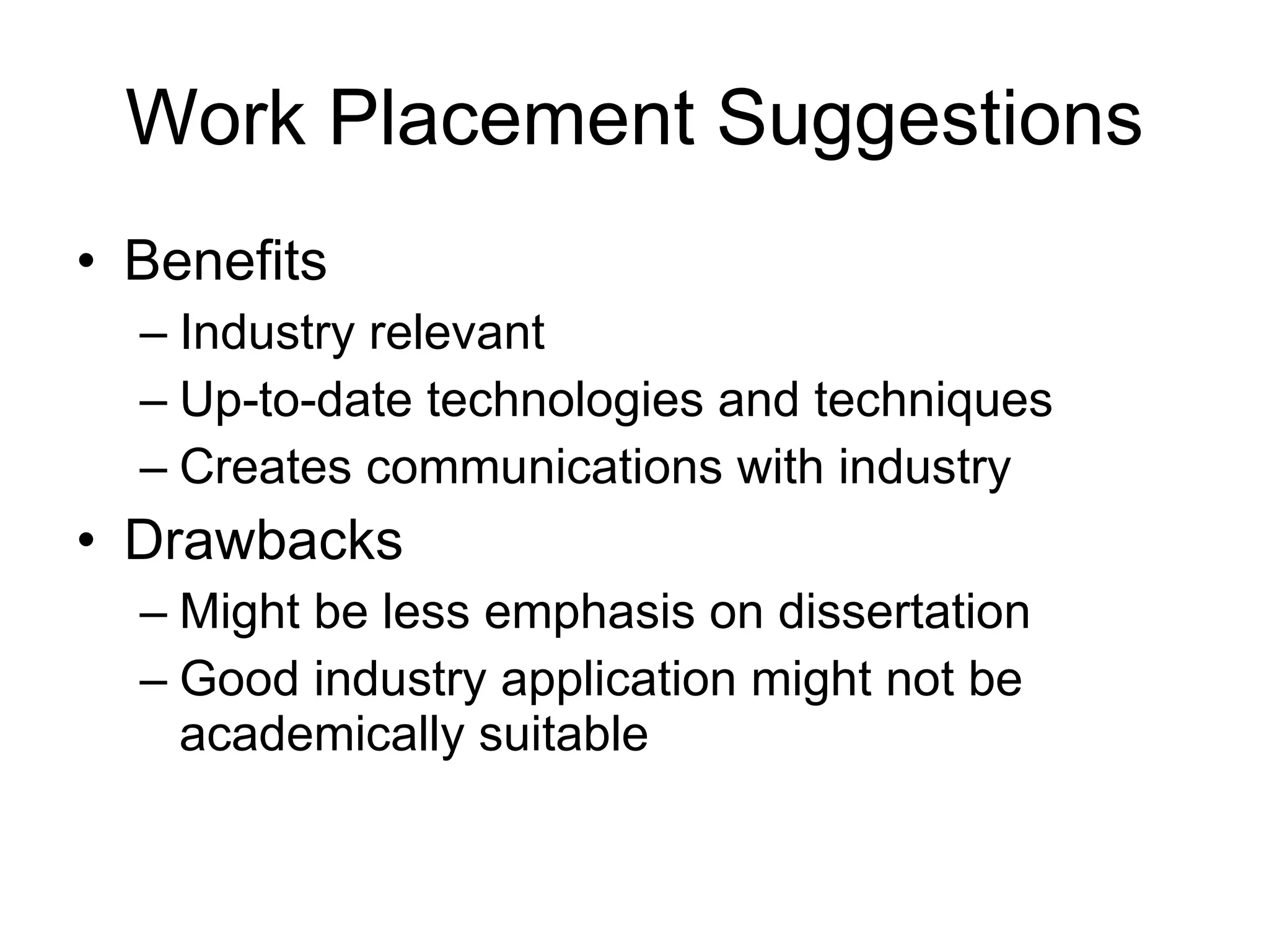 Work Placement Suggestions Benefits Industry relevant Up-to-date technologies and techniques Creates communications with industry Drawbacks Might be less emphasis on dissertation Good industry application might not be academically suitable 