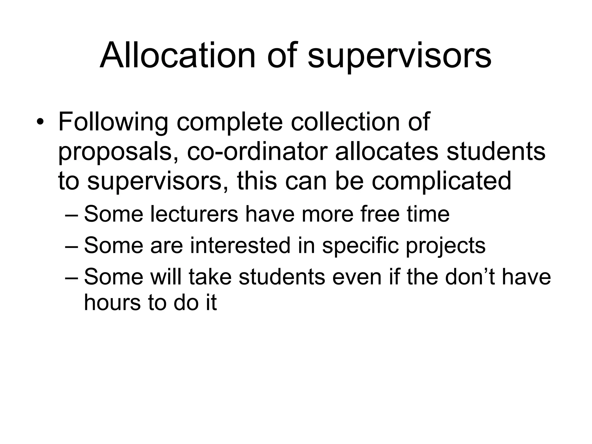 Allocation of supervisors Following complete collection of proposals, co-ordinator allocates students to supervisors, this can be complicated Some lecturers have more free time Some are interested in specific projects Some will take students even if the don’t have hours to do it 