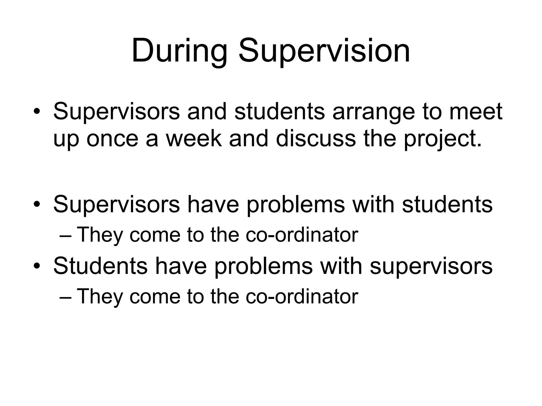 During Supervision Supervisors and students arrange to meet up once a week and discuss the project. Supervisors have problems with students They come to the co-ordinator Students have problems with supervisors They come to the co-ordinator 