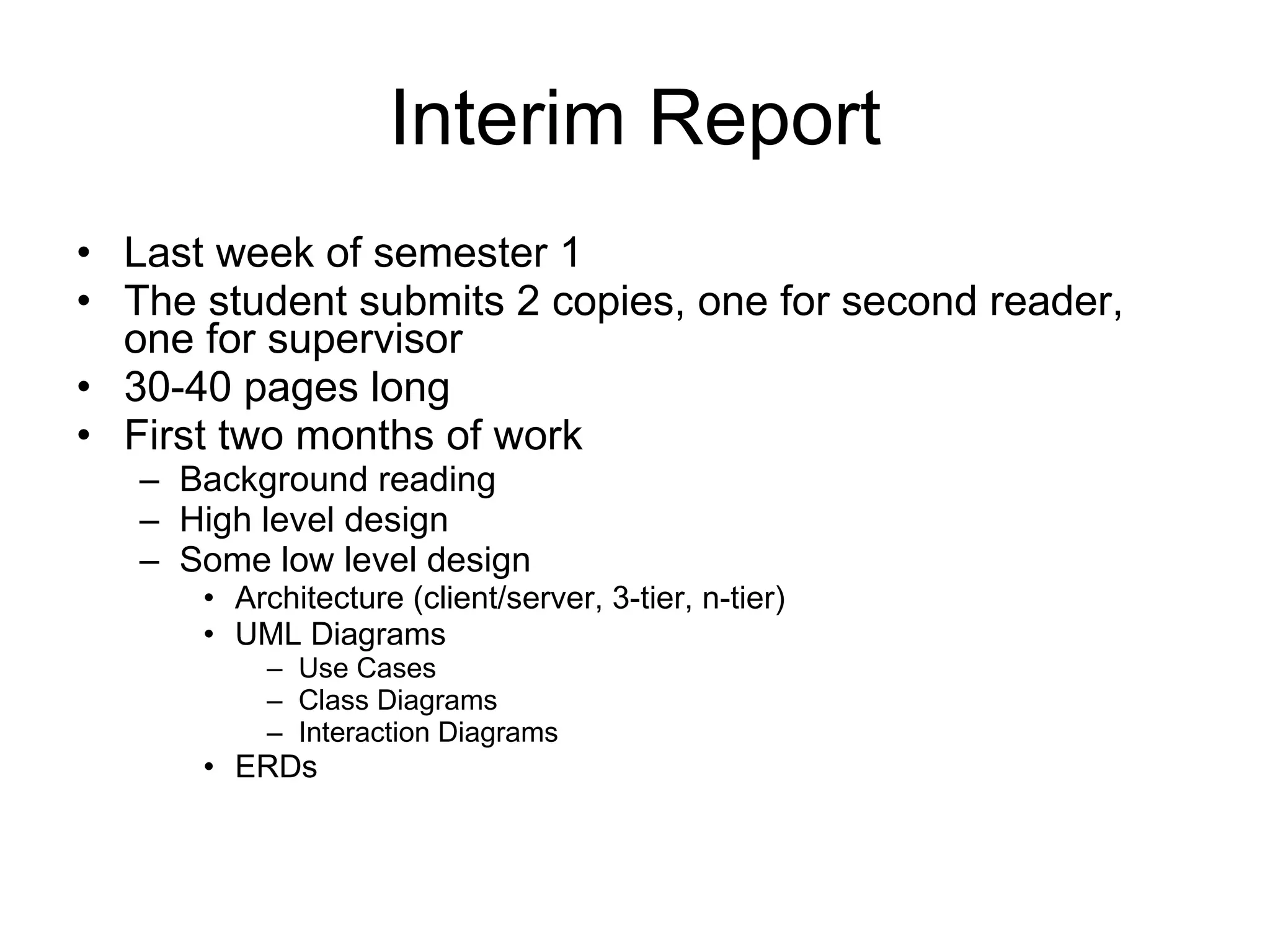 Interim Report Last week of semester 1 The student submits 2 copies, one for second reader, one for supervisor 30-40 pages long First two months of work Background reading High level design Some low level design Architecture (client/server, 3-tier, n-tier) UML Diagrams  Use Cases Class Diagrams Interaction Diagrams ERDs 