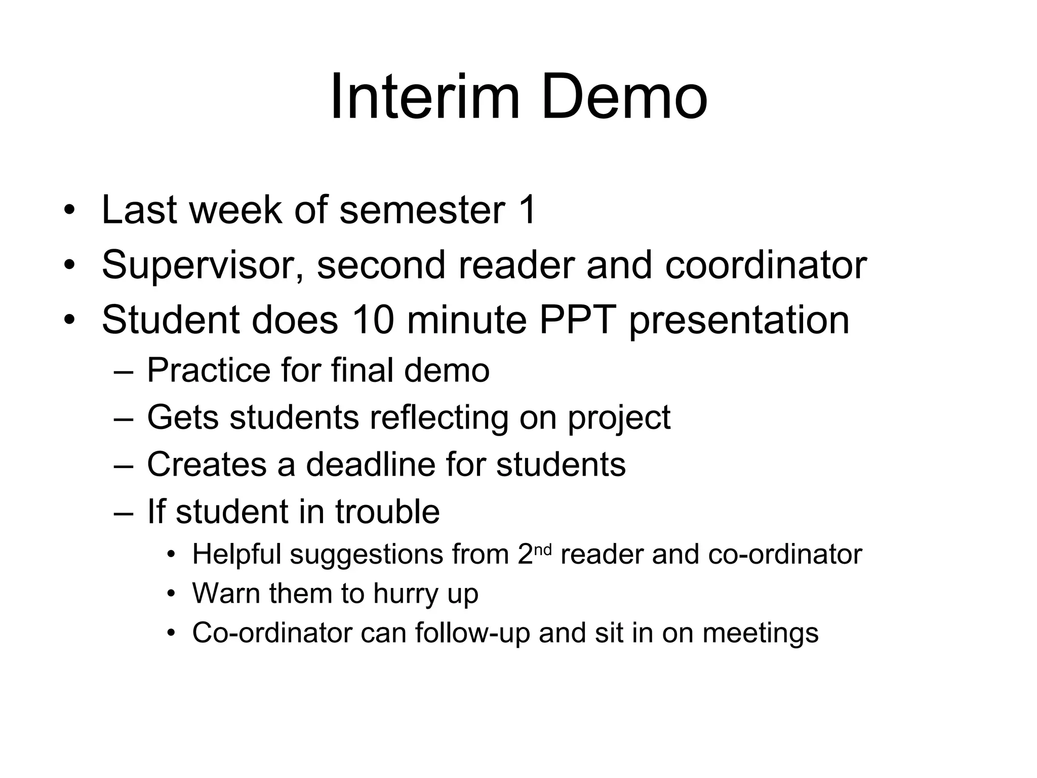 Interim Demo Last week of semester 1 Supervisor, second reader and coordinator Student does 10 minute PPT presentation Practice for final demo Gets students reflecting on project Creates a deadline for students If student in trouble Helpful suggestions from 2 nd  reader and co-ordinator Warn them to hurry up Co-ordinator can follow-up and sit in on meetings 