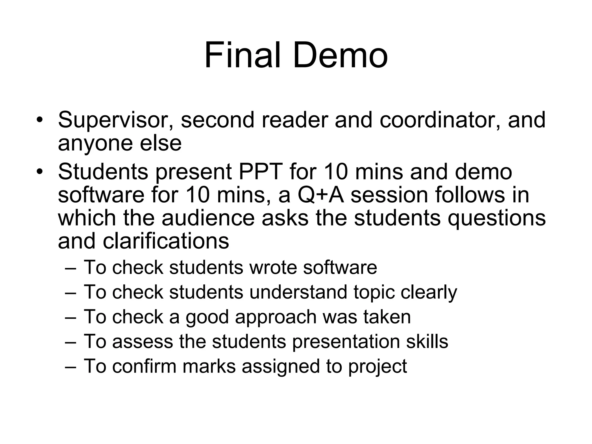 Final Demo Supervisor, second reader and coordinator, and anyone else  Students present PPT for 10 mins and demo software for 10 mins, a Q+A session follows in which the audience asks the students questions and clarifications To check students wrote software To check students understand topic clearly To check a good approach was taken To assess the students presentation skills To confirm marks assigned to project 