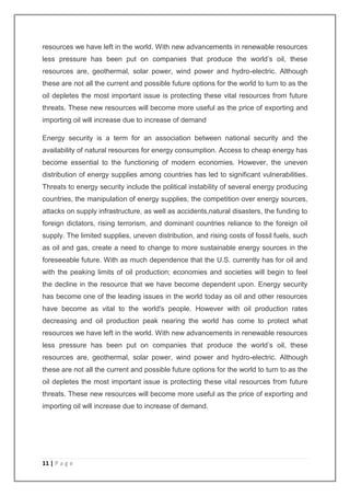 resources we have left in the world. With new advancements in renewable resources 
less pressure has been put on companies that produce the world’s oil, these 
resources are, geothermal, solar power, wind power and hydro-electric. Although 
these are not all the current and possible future options for the world to turn to as the 
oil depletes the most important issue is protecting these vital resources from future 
threats. These new resources will become more useful as the price of exporting and 
importing oil will increase due to increase of demand 
Energy security is a term for an association between national security and the 
availability of natural resources for energy consumption. Access to cheap energy has 
become essential to the functioning of modern economies. However, the uneven 
distribution of energy supplies among countries has led to significant vulnerabilities. 
Threats to energy security include the political instability of several energy producing 
countries, the manipulation of energy supplies, the competition over energy sources, 
attacks on supply infrastructure, as well as accidents,natural disasters, the funding to 
foreign dictators, rising terrorism, and dominant countries reliance to the foreign oil 
supply. The limited supplies, uneven distribution, and rising costs of fossil fuels, such 
as oil and gas, create a need to change to more sustainable energy sources in the 
foreseeable future. With as much dependence that the U.S. currently has for oil and 
with the peaking limits of oil production; economies and societies will begin to feel 
the decline in the resource that we have become dependent upon. Energy security 
has become one of the leading issues in the world today as oil and other resources 
have become as vital to the world's people. However with oil production rates 
decreasing and oil production peak nearing the world has come to protect what 
resources we have left in the world. With new advancements in renewable resources 
less pressure has been put on companies that produce the world’s oil, these 
resources are, geothermal, solar power, wind power and hydro-electric. Although 
these are not all the current and possible future options for the world to turn to as the 
oil depletes the most important issue is protecting these vital resources from future 
threats. These new resources will become more useful as the price of exporting and 
importing oil will increase due to increase of demand. 
11 | P a g e 
 