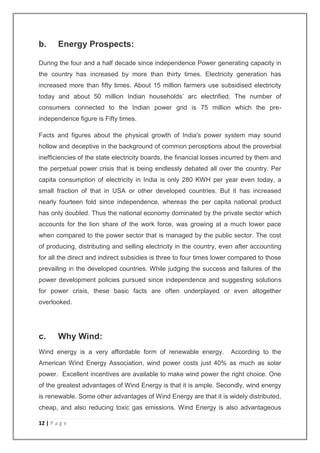 b. Energy Prospects: 
During the four and a half decade since independence Power generating capacity in 
the country has increased by more than thirty times. Electricity generation has 
increased more than fifty times. About 15 million farmers use subsidised electricity 
today and about 50 million Indian households’ arc electrified. The number of 
consumers connected to the Indian power grid is 75 million which the pre-independence 
12 | P a g e 
figure is Fifty times. 
Facts and figures about the physical growth of India's power system may sound 
hollow and deceptive in the background of common perceptions about the proverbial 
inefficiencies of the state electricity boards, the financial losses incurred by them and 
the perpetual power crisis that is being endlessly debated all over the country. Per 
capita consumption of electricity in India is only 280 KWH per year even today, a 
small fraction of that in USA or other developed countries. But it has increased 
nearly fourteen fold since independence, whereas the per capita national product 
has only doubled. Thus the national economy dominated by the private sector which 
accounts for the lion share of the work force, was growing at a much lower pace 
when compared to the power sector that is managed by the public sector. The cost 
of producing, distributing and selling electricity in the country, even after accounting 
for all the direct and indirect subsidies is three to four times lower compared to those 
prevailing in the developed countries. While judging the success and failures of the 
power development policies pursued since independence and suggesting solutions 
for power crisis, these basic facts are often underplayed or even altogether 
overlooked. 
c. Why Wind: 
Wind energy is a very affordable form of renewable energy. According to the 
American Wind Energy Association, wind power costs just 40% as much as solar 
power. Excellent incentives are available to make wind power the right choice. One 
of the greatest advantages of Wind Energy is that it is ample. Secondly, wind energy 
is renewable. Some other advantages of Wind Energy are that it is widely distributed, 
cheap, and also reducing toxic gas emissions. Wind Energy is also advantageous 
 