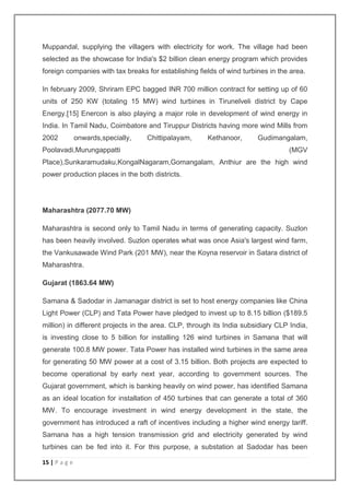 Muppandal, supplying the villagers with electricity for work. The village had been 
selected as the showcase for India's $2 billion clean energy program which provides 
foreign companies with tax breaks for establishing fields of wind turbines in the area. 
In february 2009, Shriram EPC bagged INR 700 million contract for setting up of 60 
units of 250 KW (totaling 15 MW) wind turbines in Tirunelveli district by Cape 
Energy.[15] Enercon is also playing a major role in development of wind energy in 
India. In Tamil Nadu, Coimbatore and Tiruppur Districts having more wind Mills from 
2002 onwards,specially, Chittipalayam, Kethanoor, Gudimangalam, 
Poolavadi,Murungappatti (MGV 
Place),Sunkaramudaku,KongalNagaram,Gomangalam, Anthiur are the high wind 
power production places in the both districts. 
Maharashtra (2077.70 MW) 
Maharashtra is second only to Tamil Nadu in terms of generating capacity. Suzlon 
has been heavily involved. Suzlon operates what was once Asia's largest wind farm, 
the Vankusawade Wind Park (201 MW), near the Koyna reservoir in Satara district of 
Maharashtra. 
Gujarat (1863.64 MW) 
Samana & Sadodar in Jamanagar district is set to host energy companies like China 
Light Power (CLP) and Tata Power have pledged to invest up to 8.15 billion ($189.5 
million) in different projects in the area. CLP, through its India subsidiary CLP India, 
is investing close to 5 billion for installing 126 wind turbines in Samana that will 
generate 100.8 MW power. Tata Power has installed wind turbines in the same area 
for generating 50 MW power at a cost of 3.15 billion. Both projects are expected to 
become operational by early next year, according to government sources. The 
Gujarat government, which is banking heavily on wind power, has identified Samana 
as an ideal location for installation of 450 turbines that can generate a total of 360 
MW. To encourage investment in wind energy development in the state, the 
government has introduced a raft of incentives including a higher wind energy tariff. 
Samana has a high tension transmission grid and electricity generated by wind 
turbines can be fed into it. For this purpose, a substation at Sadodar has been 
15 | P a g e 
 
