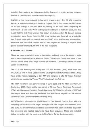 installed. Both projects are being executed by Everson Ltd, a joint venture between 
Enesco of Germany and Mumbai-based Mehra group. 
ONGC Ltd has commissioned its first wind power project. The 51 MW project is 
located at Motisindholi in Kutch district of Gujarat. ONGC had placed the EPC order 
on Suzlon Energy in January 2008, for setting up the wind farm comprising 34 
turbines of 1.5 MW each. Work on the project had begun in February 2008, and it is 
learnt that the first three turbines had begun production within 43 days of starting 
construction work. Power from this 308 crore captive wind farm will be wheeled to 
the Gujarat state grid for onward use by ONGC at its Ankleshwar, Ahmedabad, 
Mehsana and Vadodara centres. ONGC has targeted to develop a captive wind 
power capacity of around 200 MW in the next two years. 
Karnataka (1472.75 MW) 
There are many small wind farms in Karnataka, making it one of the states in India 
which has a high number of wind mill farms. Chitradurga, Gadag are some of the 
districts where there are a large number of Windmills. Chitradurga alone has over 
20000 wind turbines. 
The 13.2 MW Arasinagundi (ARA) and 16.5 MW Anaburu (ANA) wind farms are 
ACCIONA’S first in India. Located in the Davangere district (Karnataka State), they 
have a total installed capacity of 29.7 MW and comprise a total 18 Vestas 1.65MW 
wind turbines supplied by Vestas Wind Technology India Pvt. Ltd. 
The ARA wind farm was commissioned in June 2008 and the ANA wind farm, in 
September 2008. Each facility has signed a 20-year Power Purchase Agreement 
(PPA) with Bangalore Electricity Supply Company (BESCOM) for off-take of 100% of 
the output. ARA and ANA are Acciona’s first wind farms eligible for CER credits 
under the Clean Development Mechanism (CDM). 
ACCIONA is in talks with the World Bank for The Spanish Carbon Fund which is 
assessing participation in the project as buyer for CERs likely to arise between 2010 
and 2012. An environmental and social assessment has been conducted as part of 
the procedure and related documents have been provided. These are included 
below, consistent with the requirement of the World Bank's disclosure policy. 
16 | P a g e 
 