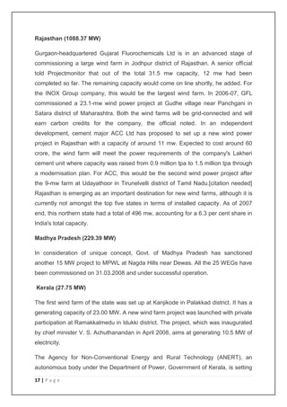 Rajasthan (1088.37 MW) 
Gurgaon-headquartered Gujarat Fluorochemicals Ltd is in an advanced stage of 
commissioning a large wind farm in Jodhpur district of Rajasthan. A senior official 
told Projectmonitor that out of the total 31.5 mw capacity, 12 mw had been 
completed so far. The remaining capacity would come on line shortly, he added. For 
the INOX Group company, this would be the largest wind farm. In 2006-07, GFL 
commissioned a 23.1-mw wind power project at Gudhe village near Panchgani in 
Satara district of Maharashtra. Both the wind farms will be grid-connected and will 
earn carbon credits for the company, the official noted. In an independent 
development, cement major ACC Ltd has proposed to set up a new wind power 
project in Rajasthan with a capacity of around 11 mw. Expected to cost around 60 
crore, the wind farm will meet the power requirements of the company's Lakheri 
cement unit where capacity was raised from 0.9 million tpa to 1.5 million tpa through 
a modernisation plan. For ACC, this would be the second wind power project after 
the 9-mw farm at Udayathoor in Tirunelvelli district of Tamil Nadu.[citation needed] 
Rajasthan is emerging as an important destination for new wind farms, although it is 
currently not amongst the top five states in terms of installed capacity. As of 2007 
end, this northern state had a total of 496 mw, accounting for a 6.3 per cent share in 
India's total capacity. 
Madhya Pradesh (229.39 MW) 
In consideration of unique concept, Govt. of Madhya Pradesh has sanctioned 
another 15 MW project to MPWL at Nagda Hills near Dewas. All the 25 WEGs have 
been commissioned on 31.03.2008 and under successful operation. 
Kerala (27.75 MW) 
The first wind farm of the state was set up at Kanjikode in Palakkad district. It has a 
generating capacity of 23.00 MW. A new wind farm project was launched with private 
participation at Ramakkalmedu in Idukki district. The project, which was inaugurated 
by chief minister V. S. Achuthanandan in April 2008, aims at generating 10.5 MW of 
electricity. 
The Agency for Non-Conventional Energy and Rural Technology (ANERT), an 
autonomous body under the Department of Power, Government of Kerala, is setting 
17 | P a g e 
 