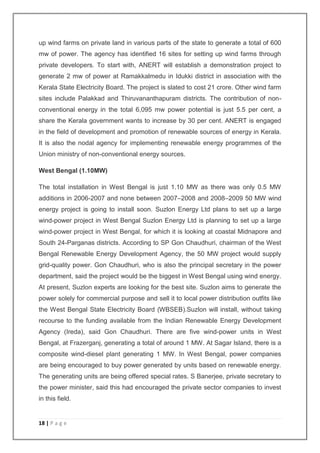 up wind farms on private land in various parts of the state to generate a total of 600 
mw of power. The agency has identified 16 sites for setting up wind farms through 
private developers. To start with, ANERT will establish a demonstration project to 
generate 2 mw of power at Ramakkalmedu in Idukki district in association with the 
Kerala State Electricity Board. The project is slated to cost 21 crore. Other wind farm 
sites include Palakkad and Thiruvananthapuram districts. The contribution of non-conventional 
18 | P a g e 
energy in the total 6,095 mw power potential is just 5.5 per cent, a 
share the Kerala government wants to increase by 30 per cent. ANERT is engaged 
in the field of development and promotion of renewable sources of energy in Kerala. 
It is also the nodal agency for implementing renewable energy programmes of the 
Union ministry of non-conventional energy sources. 
West Bengal (1.10MW) 
The total installation in West Bengal is just 1.10 MW as there was only 0.5 MW 
additions in 2006-2007 and none between 2007–2008 and 2008–2009 50 MW wind 
energy project is going to install soon. Suzlon Energy Ltd plans to set up a large 
wind-power project in West Bengal Suzlon Energy Ltd is planning to set up a large 
wind-power project in West Bengal, for which it is looking at coastal Midnapore and 
South 24-Parganas districts. According to SP Gon Chaudhuri, chairman of the West 
Bengal Renewable Energy Development Agency, the 50 MW project would supply 
grid-quality power. Gon Chaudhuri, who is also the principal secretary in the power 
department, said the project would be the biggest in West Bengal using wind energy. 
At present, Suzlon experts are looking for the best site. Suzlon aims to generate the 
power solely for commercial purpose and sell it to local power distribution outfits like 
the West Bengal State Electricity Board (WBSEB).Suzlon will install, without taking 
recourse to the funding available from the Indian Renewable Energy Development 
Agency (Ireda), said Gon Chaudhuri. There are five wind-power units in West 
Bengal, at Frazerganj, generating a total of around 1 MW. At Sagar Island, there is a 
composite wind-diesel plant generating 1 MW. In West Bengal, power companies 
are being encouraged to buy power generated by units based on renewable energy. 
The generating units are being offered special rates. S Banerjee, private secretary to 
the power minister, said this had encouraged the private sector companies to invest 
in this field. 
 