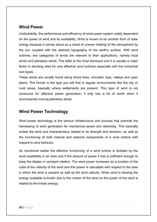 Wind Power 
Undoubtedly, the performance and efficiency of wind power system solely dependent 
on the power of wind and its availability. Wind is known to be another form of solar 
energy because it comes about as a result of uneven heating of the atmosphere by 
the sun coupled with the abstract topography of the earth’s surface. With wind 
turbines, two categories of winds are relevant to their applications, namely local 
winds and planetary winds. The latter is the most dominant and it is usually a major 
factor in deciding sites for very effective wind turbines especially with the horizontal 
axis types. 
These winds are usually found along shore lines, mountain tops, valleys and open 
plains. The former is the type you will find in regular environments like the city or 
rural areas, basically where settlements are present. This type of wind is not 
conducive for effective power generation; it only has a lot of worth when it 
accompanies moving planetary winds. 
Wind Power Technology 
Wind power technology is the various infrastructure and process that promote the 
harnessing of wind generation for mechanical power and electricity. This basically 
entails the wind and characteristics related to its strength and direction, as well as 
the functioning of both internal and external components of a wind turbine with 
respect to wind behavior. 
As mentioned earlier the effective functioning of a wind turbine is dictated by the 
wind availability in an area and if the amount of power it has is sufficient enough to 
keep the blades in constant rotation. The wind power increases as a function of the 
cube of the velocity of the wind and this power is calculable with respect to the area 
in which the wind is present as well as the wind velocity. When wind is blowing the 
energy available is kinetic due to the motion of the wind so the power of the wind is 
related to the kinetic energy. 
20 | P a g e 
 