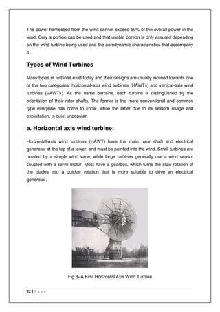 The power harnessed from the wind cannot exceed 59% of the overall power in the 
wind. Only a portion can be used and that usable portion is only assured depending 
on the wind turbine being used and the aerodynamic characteristics that accompany 
it . 
Types of Wind Turbines 
Many types of turbines exist today and their designs are usually inclined towards one 
of the two categories: horizontal-axis wind turbines (HAWTs) and vertical-axis wind 
turbines (VAWTs). As the name pertains, each turbine is distinguished by the 
orientation of their rotor shafts. The former is the more conventional and common 
type everyone has come to know, while the latter due to its seldom usage and 
exploitation, is quiet unpopular. 
a. Horizontal axis wind turbine: 
Horizontal-axis wind turbines (HAWT) have the main rotor shaft and electrical 
generator at the top of a tower, and must be pointed into the wind. Small turbines are 
pointed by a simple wind vane, while large turbines generally use a wind sensor 
coupled with a servo motor. Most have a gearbox, which turns the slow rotation of 
the blades into a quicker rotation that is more suitable to drive an electrical 
generator. 
22 | P a g e 
Fig 3- A First Horizontal Axis Wind Turbine 
 