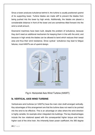 Since a tower produces turbulence behind it, the turbine is usually positioned upwind 
of its supporting tower. Turbine blades are made stiff to prevent the blades from 
being pushed into the tower by high winds. Additionally, the blades are placed a 
considerable distance in front of the tower and are sometimes tilted forward into the 
wind a small amount. 
Downwind machines have been built, despite the problem of turbulence, because 
they don't need an additional mechanism for keeping them in line with the wind, and 
because in high winds the blades can be allowed to bend which reduces their swept 
area and thus their wind resistance. Since cyclical turbulence may lead to fatigue 
failures, most HAWTs are of upwind design. 
23 | P a g e 
Fig 4- Horizontal Axis Wind Turbine (HAWT) 
b. VERTICAL AXIS WIND TURBINE 
Vertical-axis wind turbines (or VAWTs) have the main rotor shaft arranged vertically. 
Key advantages of this arrangement are that the turbine does not need to be pointed 
into the wind to be effective. This is an advantage on sites where the wind direction 
is highly variable, for example when integrated into buildings. The key disadvantages 
include the low rotational speed with the consequential higher torque and hence 
higher cost of the drive train, the inherently lower power coefficient, the 360 degree 
 