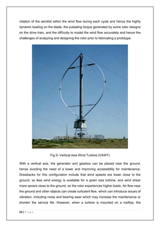 rotation of the aerofoil within the wind flow during each cycle and hence the highly 
dynamic loading on the blade, the pulsating torque generated by some rotor designs 
on the drive train, and the difficulty to model the wind flow accurately and hence the 
challenges of analyzing and designing the rotor prior to fabricating a prototype. 
24 | P a g e 
Fig 5- Vertical Axis Wind Turbine (VAWT) 
With a vertical axis, the generator and gearbox can be placed near the ground, 
hence avoiding the need of a tower and improving accessibility for maintenance. 
Drawbacks for this configuration include that wind speeds are lower close to the 
ground, so less wind energy is available for a given size turbine, and wind shear 
more severe close to the ground, so the rotor experiences higher loads. Air flow near 
the ground and other objects can create turbulent flow, which can introduce issues of 
vibration, including noise and bearing wear which may increase the maintenance or 
shorten the service life. However, when a turbine is mounted on a rooftop, the 
 