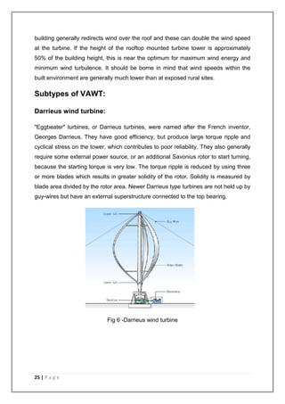 building generally redirects wind over the roof and these can double the wind speed 
at the turbine. If the height of the rooftop mounted turbine tower is approximately 
50% of the building height, this is near the optimum for maximum wind energy and 
minimum wind turbulence. It should be borne in mind that wind speeds within the 
built environment are generally much lower than at exposed rural sites. 
Subtypes of VAWT: 
Darrieus wind turbine: 
"Eggbeater" turbines, or Darrieus turbines, were named after the French inventor, 
Georges Darrieus. They have good efficiency, but produce large torque ripple and 
cyclical stress on the tower, which contributes to poor reliability. They also generally 
require some external power source, or an additional Savonius rotor to start turning, 
because the starting torque is very low. The torque ripple is reduced by using three 
or more blades which results in greater solidity of the rotor. Solidity is measured by 
blade area divided by the rotor area. Newer Darrieus type turbines are not held up by 
guy-wires but have an external superstructure connected to the top bearing. 
25 | P a g e 
Fig 6 -Darrieus wind turbine 
 